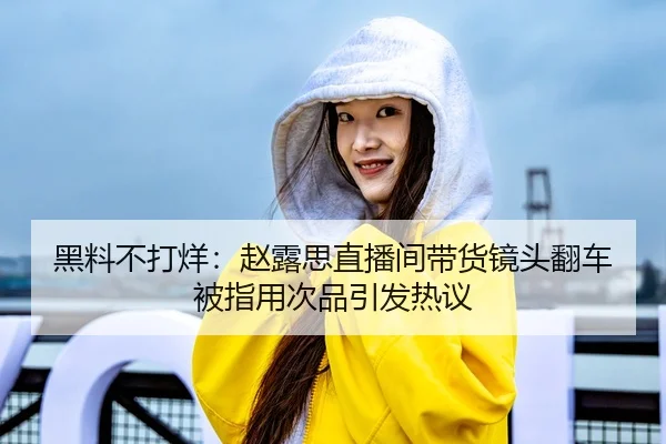 黑料不打烊：赵露思直播间带货镜头翻车被指用次品引发热议